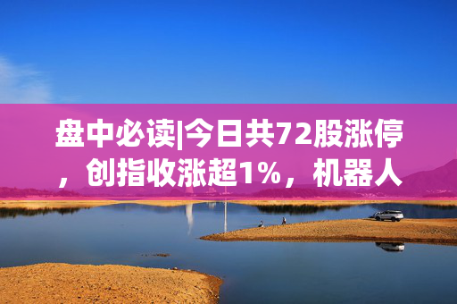 盘中必读|今日共72股涨停，创指收涨超1%，机器人概念集体爆发