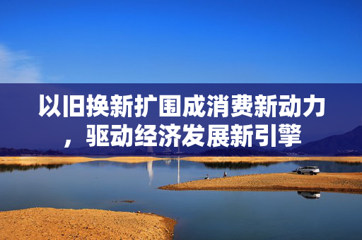 以旧换新扩围成消费新动力，驱动经济发展新引擎
