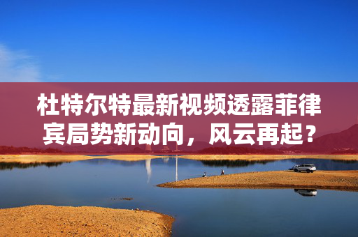 杜特尔特最新视频透露菲律宾局势新动向，风云再起？