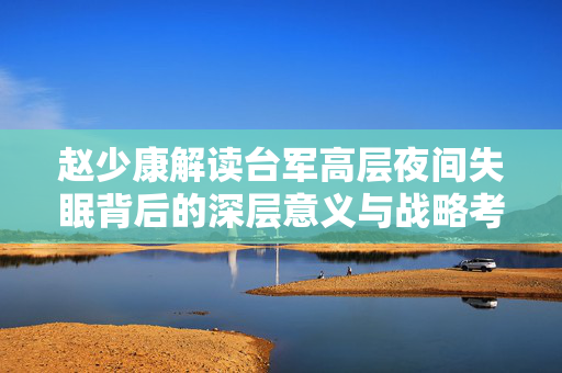 赵少康解读台军高层夜间失眠背后的深层意义与战略考量