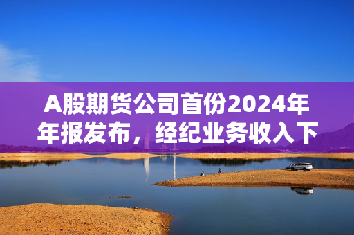 A股期货公司首份2024年年报发布，经纪业务收入下滑，境外业务拓展成亮点