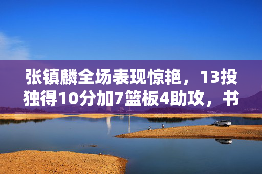 张镇麟全场表现惊艳，13投独得10分加7篮板4助攻，书写赛场辉煌篇章