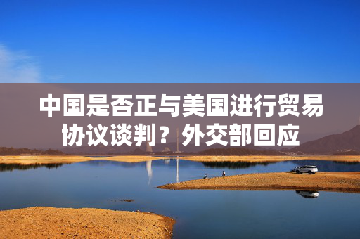 中国是否正与美国进行贸易协议谈判？外交部回应