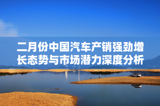 二月份中国汽车产销强劲增长态势与市场潜力深度分析