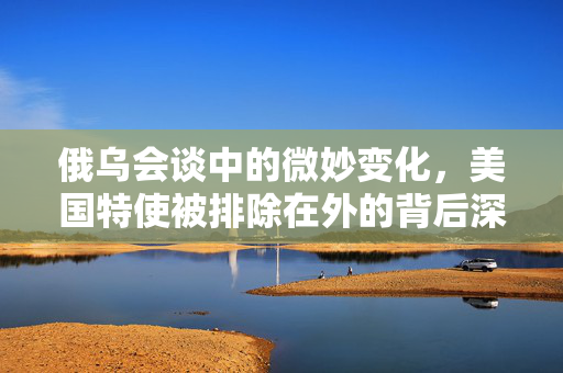 俄乌会谈中的微妙变化，美国特使被排除在外的背后深意