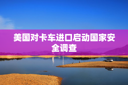 美国对卡车进口启动国家安全调查