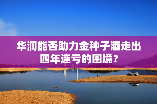 华润能否助力金种子酒走出四年连亏的困境？
