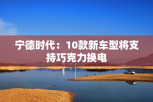 宁德时代：10款新车型将支持巧克力换电