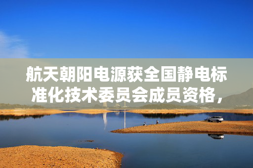 航天朝阳电源获全国静电标准化技术委员会成员资格，探索太空与标准化融合之路