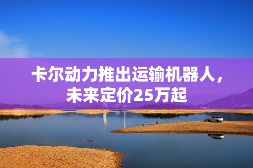 卡尔动力推出运输机器人，未来定价25万起