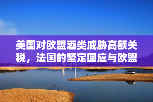 美国对欧盟酒类威胁高额关税，法国的坚定回应与欧盟的反击策略