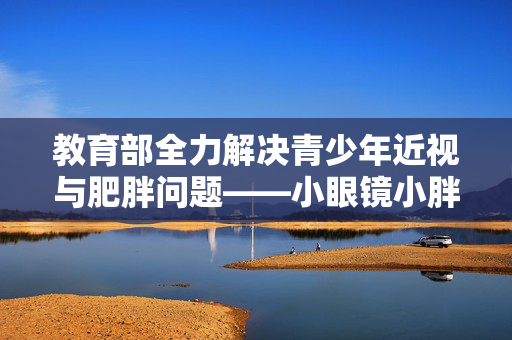 教育部全力解决青少年近视与肥胖问题——小眼镜小胖墩专项行动启动
