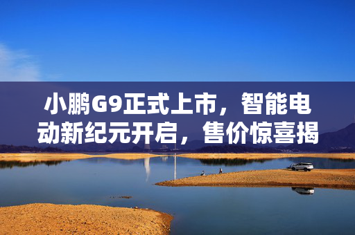 小鹏G9正式上市，智能电动新纪元开启，售价惊喜揭晓，最低仅需24.88万起