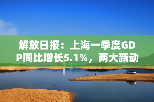 解放日报：上海一季度GDP同比增长5.1%，两大新动能助推经济“开门红”