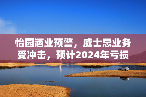 怡园酒业预警，威士忌业务受冲击，预计2024年亏损达3500万