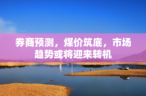 券商预测，煤价筑底，市场趋势或将迎来转机
