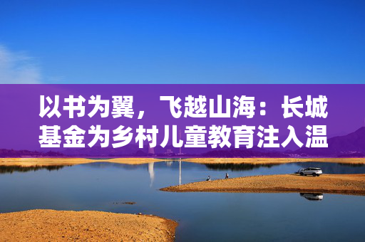 以书为翼，飞越山海：长城基金为乡村儿童教育注入温暖力量