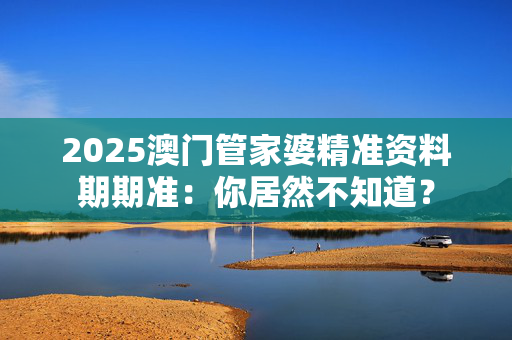 2025澳门管家婆精准资料期期准：你居然不知道？