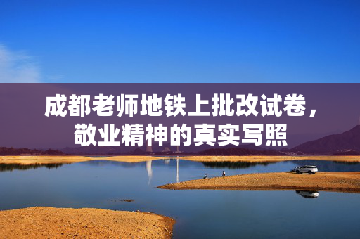 成都老师地铁上批改试卷，敬业精神的真实写照