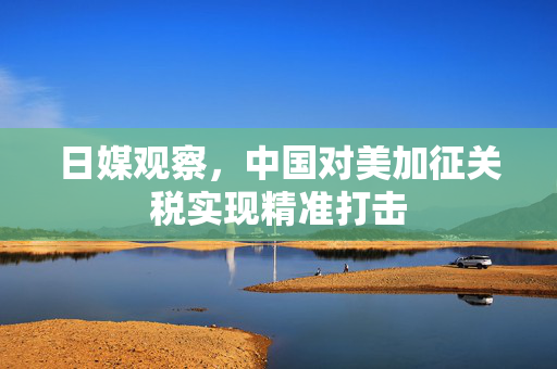 日媒观察，中国对美加征关税实现精准打击
