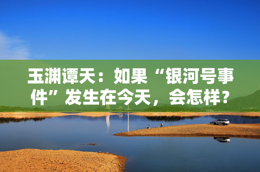 玉渊谭天：如果“银河号事件”发生在今天，会怎样？