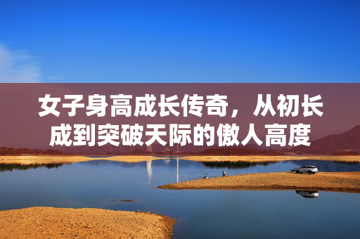 女子身高成长传奇，从初长成到突破天际的傲人高度