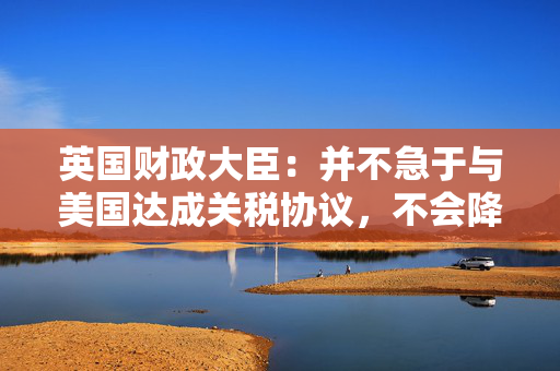 英国财政大臣：并不急于与美国达成关税协议，不会降低标准