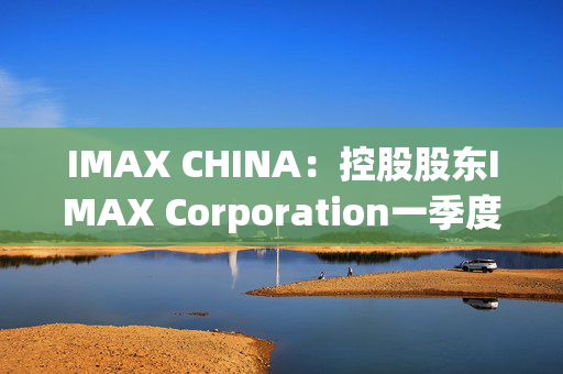 IMAX CHINA：控股股东IMAX Corporation一季度普通股股东应占净利润232.7万美元 同比减少28.92%