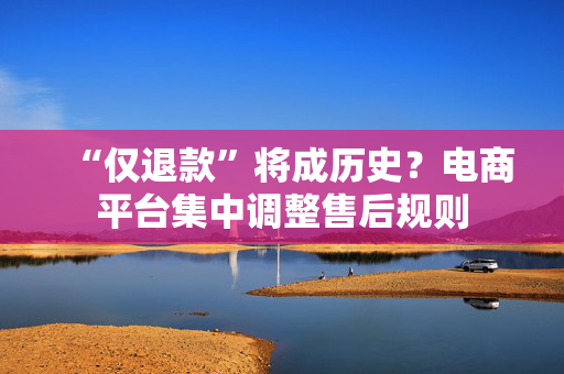 “仅退款”将成历史？电商平台集中调整售后规则