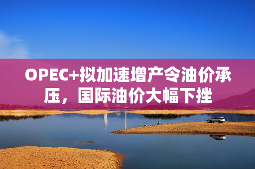 OPEC+拟加速增产令油价承压，国际油价大幅下挫