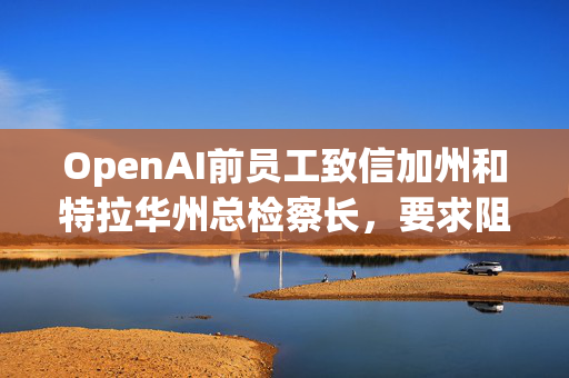 OpenAI前员工致信加州和特拉华州总检察长，要求阻止其转型为营利性实体