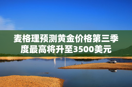 麦格理预测黄金价格第三季度最高将升至3500美元