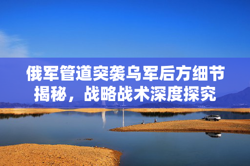 俄军管道突袭乌军后方细节揭秘，战略战术深度探究