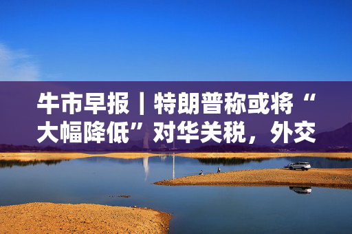牛市早报｜特朗普称或将“大幅降低”对华关税，外交部回应