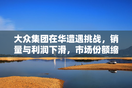 大众集团在华遭遇挑战，销量与利润下滑，市场份额缩减至6.8%，上汽大众被一汽大众超越