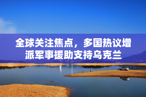 全球关注焦点，多国热议增派军事援助支持乌克兰