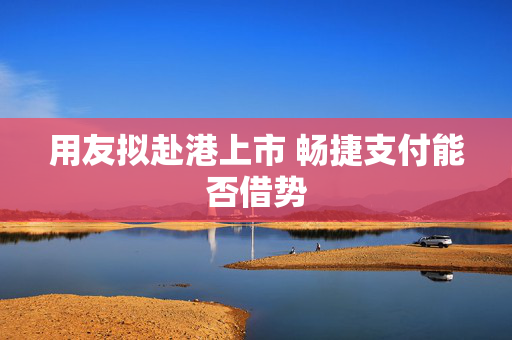 用友拟赴港上市 畅捷支付能否借势