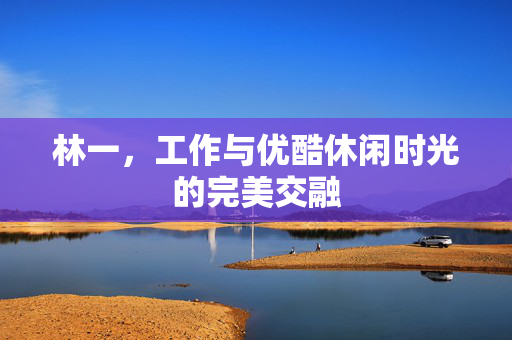 林一，工作与优酷休闲时光的完美交融