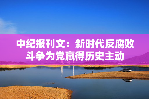 中纪报刊文：新时代反腐败斗争为党赢得历史主动