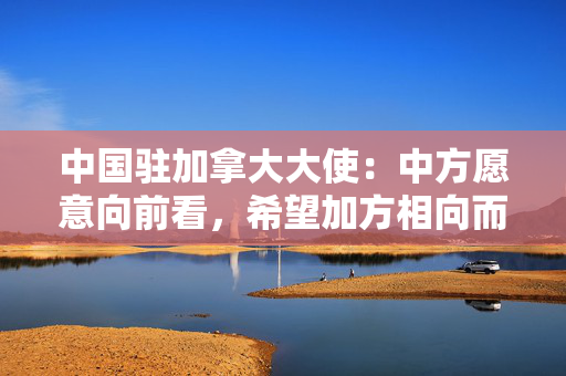 中国驻加拿大大使：中方愿意向前看，希望加方相向而行推动关系重回正轨