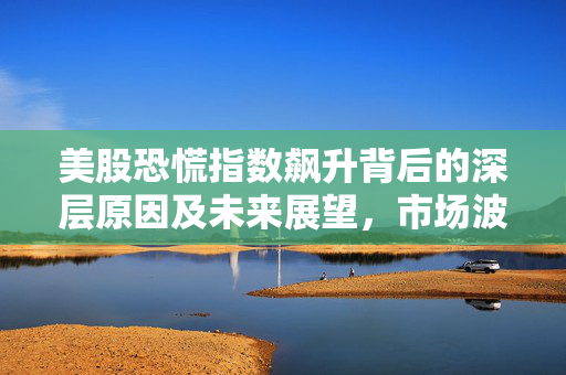 美股恐慌指数飙升背后的深层原因及未来展望，市场波动达7%的启示与预测