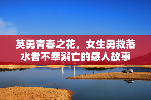 英勇青春之花，女生勇救落水者不幸溺亡的感人故事