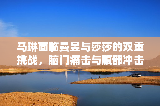 马琳面临曼昱与莎莎的双重挑战，脑门痛击与腹部冲击的战斗