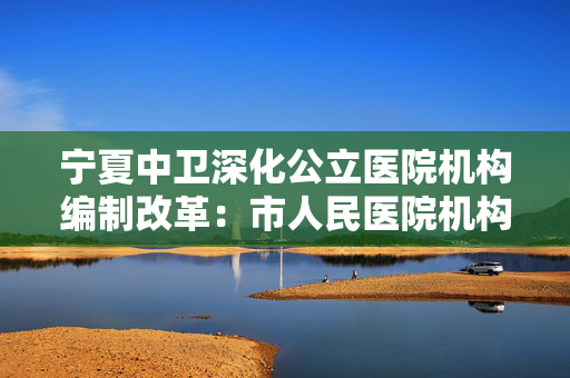 宁夏中卫深化公立医院机构编制改革：市人民医院机构规格升为正处级