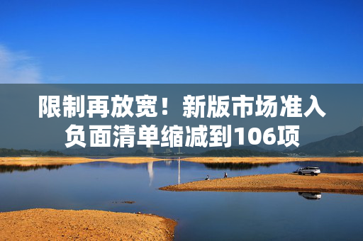 限制再放宽！新版市场准入负面清单缩减到106项