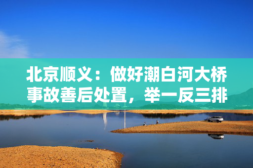 北京顺义：做好潮白河大桥事故善后处置，举一反三排查风险