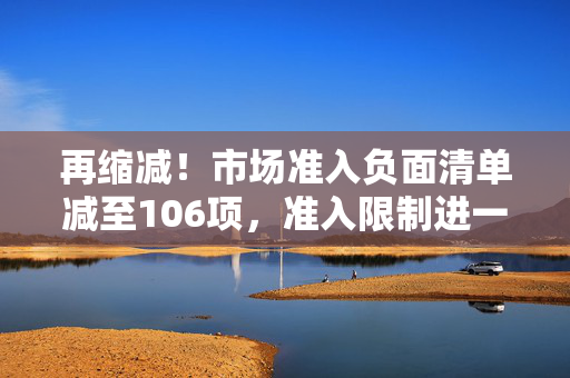 再缩减！市场准入负面清单减至106项，准入限制进一步放宽