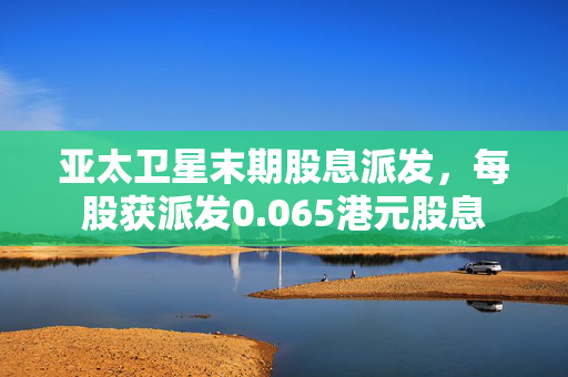 亚太卫星末期股息派发，每股获派发0.065港元股息