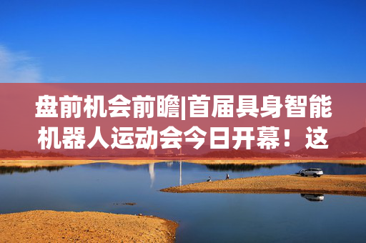 盘前机会前瞻|首届具身智能机器人运动会今日开幕！这几家公司在核心零部件领域深度布局值得关注（附概念股）