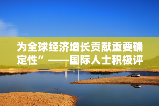 为全球经济增长贡献重要确定性”——国际人士积极评价中国经济实现2025年良好开局